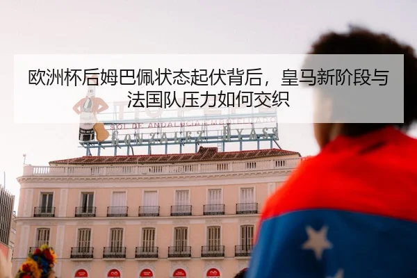 欧洲杯后姆巴佩状态起伏背后，皇马新阶段与法国队压力如何交织