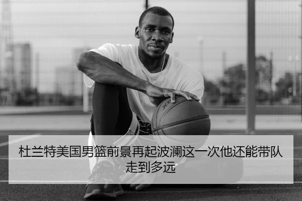 杜兰特美国男篮前景再起波澜这一次他还能带队走到多远